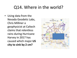 Q14. Where in the world?
• Using data from the
Nevada Geodetic Labs,
Chris Milliner a
geophysicist at Caltech
claims that relentless
rains during Hurricane
Harvey in 2017 has
caused which major US
city to sink by 2 cm?
 