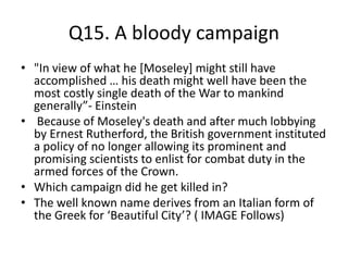 Q15. A bloody campaign
• "In view of what he [Moseley] might still have
accomplished … his death might well have been the
most costly single death of the War to mankind
generally”- Einstein
• Because of Moseley's death and after much lobbying
by Ernest Rutherford, the British government instituted
a policy of no longer allowing its prominent and
promising scientists to enlist for combat duty in the
armed forces of the Crown.
• Which campaign did he get killed in?
• The well known name derives from an Italian form of
the Greek for ‘Beautiful City’? ( IMAGE Follows)
 