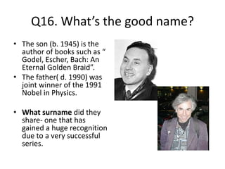 Q16. What’s the good name?
• The son (b. 1945) is the
author of books such as “
Godel, Escher, Bach: An
Eternal Golden Braid”.
• The father( d. 1990) was
joint winner of the 1991
Nobel in Physics.
• What surname did they
share- one that has
gained a huge recognition
due to a very successful
series.
 