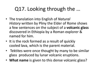 Q17. Looking through the …
• The translation into English of Natural
History written by Pliny the Elder of Rome shows
a few sentences on the subject of a volcanic glass
discovered in Ethiopia by a Roman explorer &
named for him.
• It is the rock formed as a result of quickly
cooled lava, which is the parent material.
• Tektites were once thought by many to be similar
glass produced by lunar volcanic eruptions.
• What name is given to this dense volcanic glass?
 