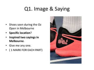 Q1. Image & Saying
• Shoes seen during the Oz
Open in Melbourne
• Specific location?
• Inspired two sayings in
Melbourne.
• Give me any one.
• ( 1 MARK FOR EACH PART)
 