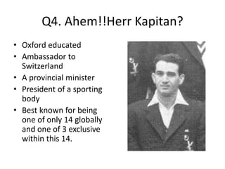 Q4. Ahem!!Herr Kapitan?
• Oxford educated
• Ambassador to
Switzerland
• A provincial minister
• President of a sporting
body
• Best known for being
one of only 14 globally
and one of 3 exclusive
within this 14.
 