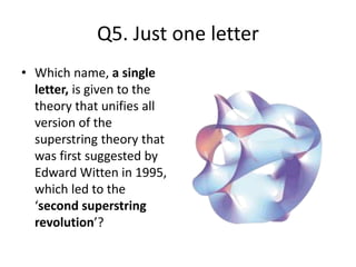 Q5. Just one letter
• Which name, a single
letter, is given to the
theory that unifies all
version of the
superstring theory that
was first suggested by
Edward Witten in 1995,
which led to the
‘second superstring
revolution’?
 