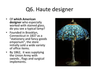 Q6. Haute designer
• Of which American
designer who especially
worked with stained glass,
do you see a typical lamp?
• Founded in Brooklyn,
Connecticut in 1837 as a
"stationery and fancy goods
emporium", the store
initially sold a wide variety
of office items.
• By 1862, it was supplying
the Union Army with
swords , flags and surgical
implements.
 