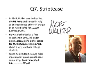 Q7. Striptease
• In 1943, Walker was drafted into
the US Army and served in Italy
as an intelligence officer in charge
of an Allied camp for 10,000
German POWs.
• He was discharged as a first
lieutenant in 1947. He began
doing Spider, a one-panel series
for The Saturday Evening Post,
about a lazy, laid-back college
student.
• When he decided he could make
more money doing a multi-panel
comic strip, Spider morphed
into ………….. What?
 
