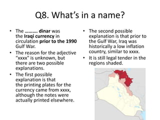 Q8. What’s in a name?
• The ………. dinar was
the Iraqi currency in
circulation prior to the 1990
Gulf War.
• The reason for the adjective
“xxxx" is unknown, but
there are two possible
explanations.
• The first possible
explanation is that
the printing plates for the
currency came from xxxx,
although the notes were
actually printed elsewhere.
• The second possible
explanation is that prior to
the Gulf War, Iraq was
historically a low inflation
country, similar to xxxx.
• It is still legal tender in the
regions shaded.
 