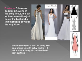 Empire — This was a
popular silhouette in
the early 1800s, the cut
features a waistline just
below the bust and a
skirt that flows down all
the way down.
Empire silhouettes is best for body with
pear shape i.e. with bulky hipline . It
helps to hide bulky hip as it has flares
from bust line
 