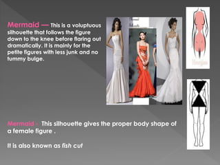 Mermaid — This is a voluptuous
silhouette that follows the figure
down to the knee before flaring out
dramatically. It is mainly for the
petite figures with less junk and no
tummy bulge.
Mermaid - This silhouette gives the proper body shape of
a female figure .
It is also known as fish cut
 