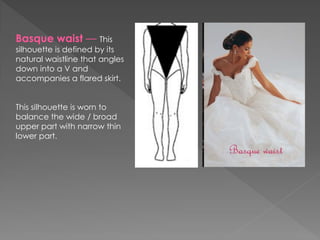 Basque waist — This
silhouette is defined by its
natural waistline that angles
down into a V and
accompanies a flared skirt.
This silhouette is worn to
balance the wide / broad
upper part with narrow thin
lower part.
 