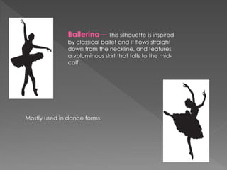 Ballerina— This silhouette is inspired
by classical ballet and it flows straight
down from the neckline, and features
a voluminous skirt that falls to the mid-
calf.
Mostly used in dance forms.
 