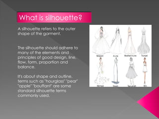 What is silhouette?
A silhouette refers to the outer
shape of the garment.
The silhouette should adhere to
many of the elements and
principles of good design, line,
flow, form, proportion and
balance.
It's about shape and outline.
terms such as "hourglass" "pear"
"apple" "bouffant" are some
standard silhouette terms
commonly used.
 