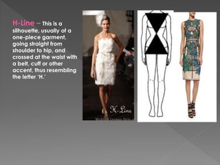 H-Line – This is a
silhouette, usually of a
one-piece garment,
going straight from
shoulder to hip, and
crossed at the waist with
a belt, cuff or other
accent, thus resembling
the letter ‘H.’
 