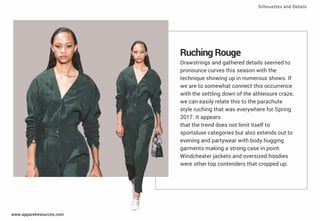 Ruching Rouge
Drawstrings and gathered details seemed to
pronounce curves this season with the
technique showing up in numerous shows. If
we are to somewhat connect this occurrence
with the settling down of the athleisure craze,
we can easily relate this to the parachute
style ruching that was everywhere for Spring
2017. It appears
that the trend does not limit itself to
sportsluxe categories but also extends out to
evening and partywear with body hugging
garments making a strong case in point.
Windcheater jackets and oversized hoodies
were other top contenders that cropped up.
Silhouettes and Details
www.apparelresources.com
 