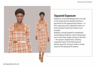 Squared Exposure
Attention to the décolletage does not stop
at the asymmetrical treatment given to
garments for the approaching season – in
fact, exposing one’s collarbone seems to
be the fashion fraternity’s latest crush
crusade.
Bidding a strong farewell to sweetheart
and plunging necklines, recent showcases
saw a new linear shape coming to the fore
– the square- shaped neck. Drawing
inspiration back to the Renaissance
period, squar-ish cut-outs made a strong
case for the Spring 2018 season.
Silhouettes and Details
www.apparelresources.com
 
