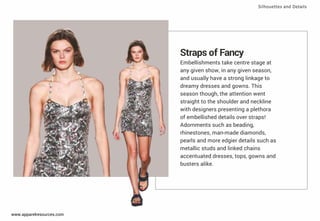 Straps of Fancy
Embellishments take centre stage at
any given show, in any given season,
and usually have a strong linkage to
dreamy dresses and gowns. This
season though, the attention went
straight to the shoulder and neckline
with designers presenting a plethora
of embellished details over straps!
Adornments such as beading,
rhinestones, man-made diamonds,
pearls and more edgier details such as
metallic studs and linked chains
accentuated dresses, tops, gowns and
busters alike.
Silhouettes and Details
www.apparelresources.com
 