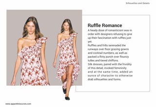 Ruﬄe Romance
A heady dose of romanticism was in
order with designers refusing to give
up their fascination with ruﬄes just
yet.
Ruﬄes and frills serenaded the
runways over ﬂoor grazing gowns
and cocktail numbers, as well as
packed a ﬂirty punch over ﬂouncy
tulles and tiered chiffons.
Silk dresses, paired with the frivolity
of this detail, invoked femininity
and at the same time, added an
ounce of character to otherwise
drab silhouettes and forms.
Silhouettes and Details
www.apparelresources.com
 