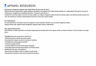 Delivering Transparent Apparel and Textile News for the Last 25 Years.
Apparel Resources brings the two worlds of Buyers and Sellers in the Apparel and Textile industry together on a single platform through its vast pool of
contemporary, insightful and compelling information. Though the portal tracks in
real-time the news that matters, its each and every article is an analysis of apparel, textile and fashion industry written and vetted by industry experts who
have rich experience and deep understanding of the local as well as the export markets.
Our Publications:
Our print verticals are among the most read magazines in their respective domains. Our successful magazines include:
•Apparel Online India •Apparel Online Bangladesh •Apparel Online Vietnam •StitchWorld
Why Apparel Resources?
Need relevant, in-depth information on the latest happenings and developments in the apparel, textile and fashion industry? You have landed at the right
place!
•Highlighting the best companies to source from
•Delivering real-time industry news that matters
•Covering all the industry events for innovation in products
•Foretelling the trending apparel products
•Tracking emerging markets
•Tracking retailers & brands for their growth strategies
•Forecasting fashion through street fashion and fashion weeks
•Monitoring Trade data and projections
•Discovering technology to improve quality and productivity
•Interviewing companies for their best manufacturing practices
 