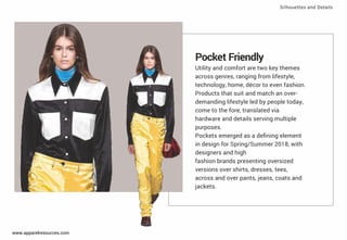 Pocket Friendly
Utility and comfort are two key themes
across genres, ranging from lifestyle,
technology, home, décor to even fashion.
Products that suit and match an over-
demanding lifestyle led by people today,
come to the fore, translated via
hardware and details serving multiple
purposes.
Pockets emerged as a deﬁning element
in design for Spring/Summer 2018, with
designers and high
fashion brands presenting oversized
versions over shirts, dresses, tees,
across and over pants, jeans, coats and
jackets.
Silhouettes and Details
www.apparelresources.com
 