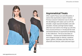 Asymmetrical Treats
After a spell of boxy cuts and silhouettes, it
seems that asymmetry is back in fashion.
Previous seasons’ obsession was to show off
the décolletage with styles such as off- the-
shoulder, single exposed shoulders and cold
shoulders. Brands and high fashion labels
alike have now tried to mix things up a bit this
time around and have re- introduced the tried
and tested element of asymmetrical detailing
to the collections. The focus has been on
hemlines – skewed and handkerchief hems
and a diagonal angle on sleeves, necklines,
layers, gathers, shoulders and slits that are
observed over dresses, skirts and even tops!
Silhouettes and Details
www.apparelresources.com
 