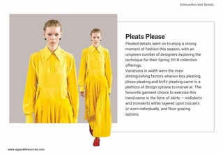 Pleats Please
Pleated details went on to enjoy a strong
moment of fashion this season, with an
umpteen number of designers exploring the
technique for their Spring 2018 collection
offerings.
Variations in width were the main
distinguishing factors wherein box pleating,
plisse pleating and knife pleating came in a
plethora of design options to marvel at. The
favourite garment choice to exercise this
trend came in the form of skirts – midiskirts
and miniskirts either layered upon trousers
or worn individually, and ﬂoor grazing
options.
Silhouettes and Details
www.apparelresources.com
 