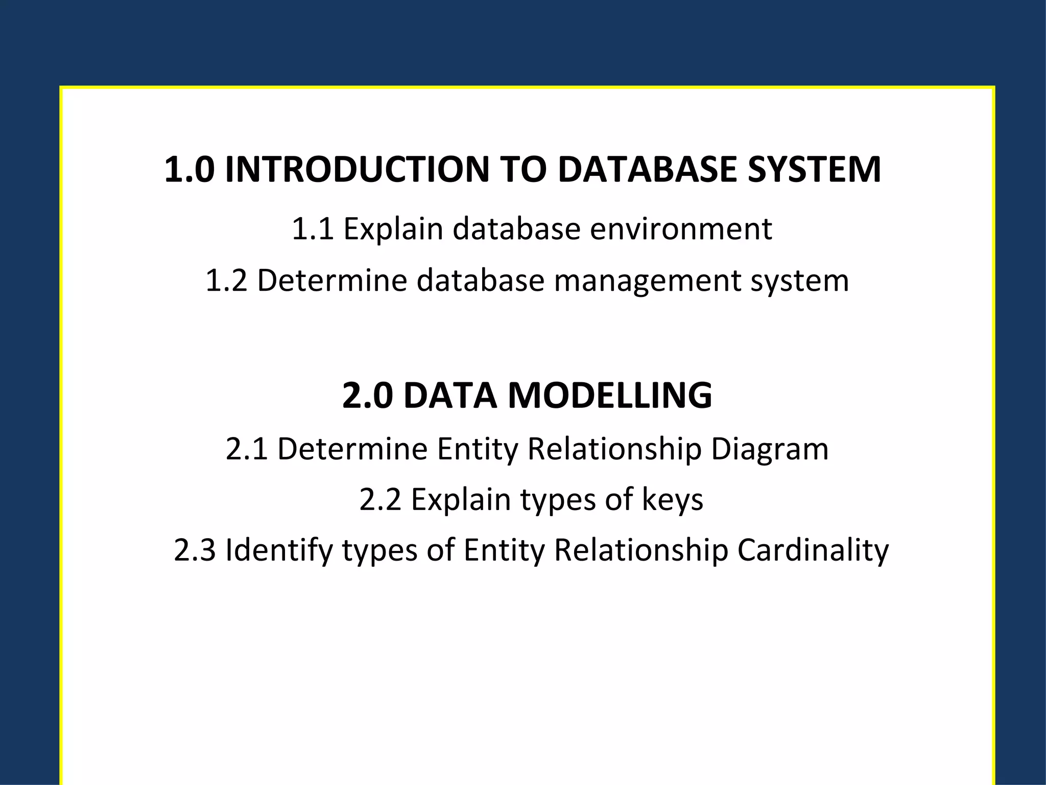 1.0 INTRODUCTION TO DATABASE SYSTEM    1.1 Explain database environment 1.2 Determine database management system   2.0 DATA MODELLING 2.1 Determine Entity Relationship Diagram   2.2 Explain types of keys   2.3 Identify types of Entity Relationship Cardinality 