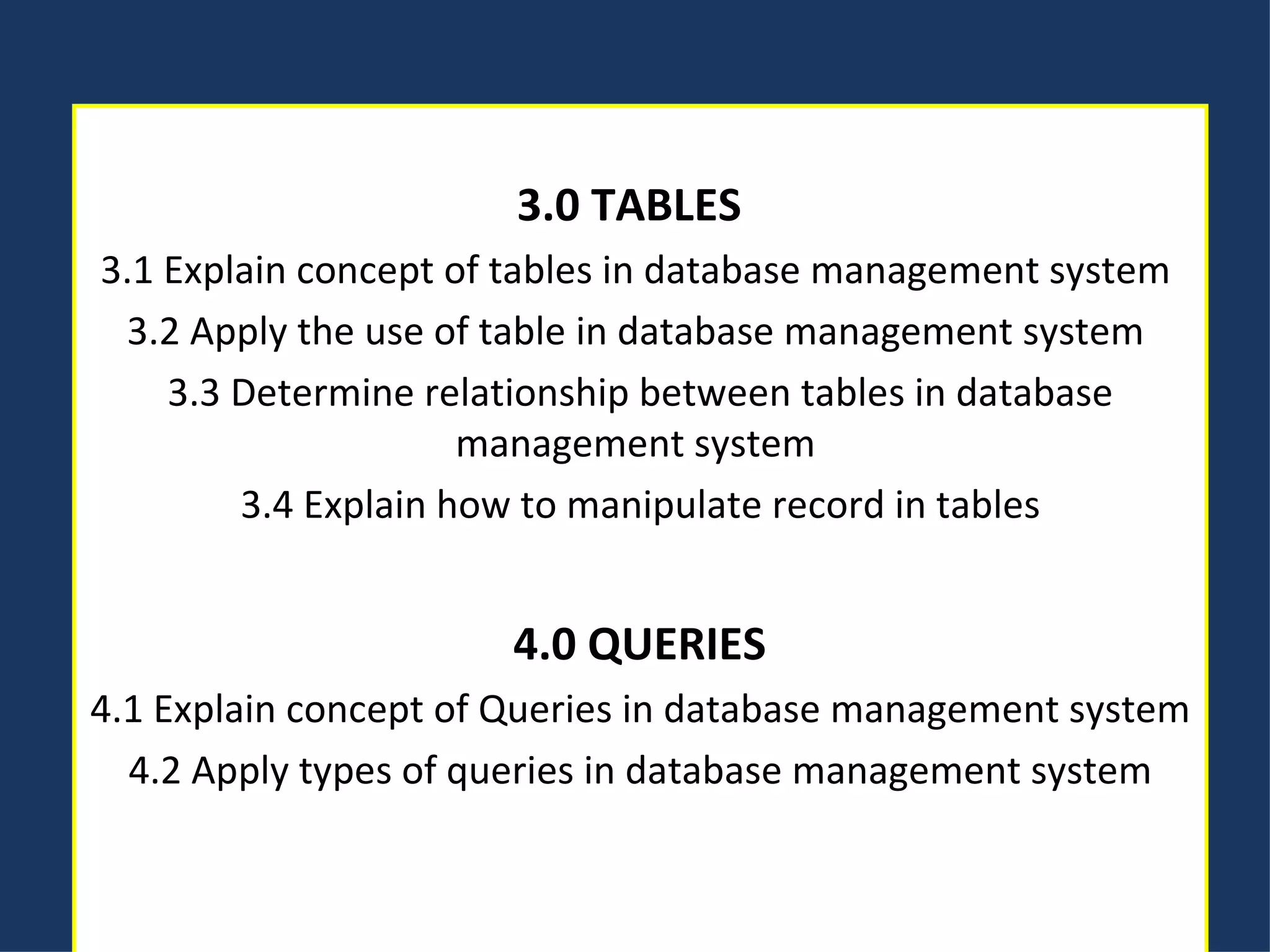 3.0 TABLES   3.1 Explain concept of tables in database management system  3.2 Apply the use of table in database management system  3.3 Determine relationship between tables in database management system  3.4 Explain how to manipulate record in tables 4.0 QUERIES 4.1 Explain concept of Queries in database management system 4.2 Apply types of queries in database management system 
