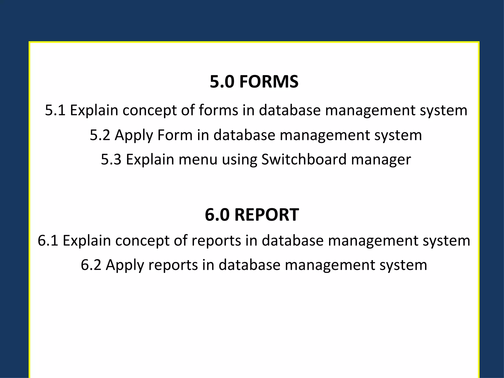 5.0 FORMS   5.1 Explain concept of forms in database management system   5.2 Apply Form in database management system   5.3 Explain menu using Switchboard manager 6.0 REPORT  6.1 Explain concept of reports in database management system 6.2 Apply reports in database management system 