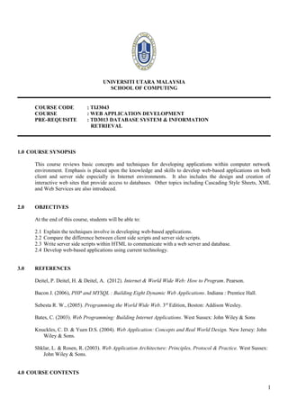UNIVERSITI UTARA MALAYSIA
                                         SCHOOL OF COMPUTING


      COURSE CODE              : TIJ3043
      COURSE                   : WEB APPLICATION DEVELOPMENT
      PRE-REQUISITE            : TD3013 DATABASE SYSTEM & INFORMATION
                                 RETRIEVAL



1.0 COURSE SYNOPSIS

      This course reviews basic concepts and techniques for developing applications within computer network
      environment. Emphasis is placed upon the knowledge and skills to develop web-based applications on both
      client and server side especially in Internet environments. It also includes the design and creation of
      interactive web sites that provide access to databases. Other topics including Cascading Style Sheets, XML
      and Web Services are also introduced.


2.0   OBJECTIVES

      At the end of this course, students will be able to:

      2.1   Explain the techniques involve in developing web-based applications.
      2.2   Compare the difference between client side scripts and server side scripts.
      2.3   Write server side scripts within HTML to communicate with a web server and database.
      2.4   Develop web-based applications using current technology.


3.0   REFERENCES

      Deitel, P. Deitel, H. & Deitel, A. (2012). Internet & World Wide Web: How to Program. Pearson.

      Bacon J. (2006), PHP and MYSQL : Building Eight Dynamic Web Applications. Indiana : Prentice Hall.

      Sebesta R. W., (2005). Programming the World Wide Web. 3rd Edition, Boston: Addison Wesley.

      Bates, C. (2003). Web Programming: Building Internet Applications. West Sussex: John Wiley & Sons

      Knuckles, C. D. & Yuen D.S. (2004). Web Application: Concepts and Real World Design. New Jersey: John
         Wiley & Sons.

      Shklar, L. & Rosen, R. (2003). Web Application Architecture: Principles, Protocol & Practice. West Sussex:
         John Wiley & Sons.


4.0 COURSE CONTENTS

                                                                                                                   1
 