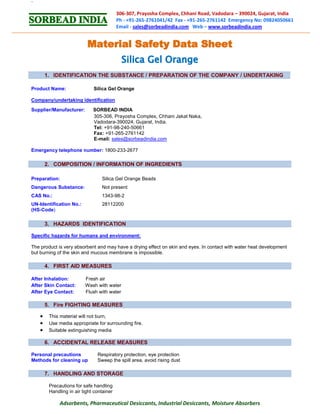 `
Adsorbents, Pharmaceutical Desiccants, Industrial Desiccants, Moisture Absorbers
306-307, Prayosha Complex, Chhani Road, Vadodara – 390024, Gujarat, India
Ph - +91-265-2761041/42 Fax - +91-265-2761142 Emergency No: 09824050661
Email - sales@sorbeadindia.com Web – www.sorbeadindia.com
1. IDENTIFICATION THE SUBSTANCE / PREPARATION OF THE COMPANY / UNDERTAKING
Product Name: Silica Gel Orange
Company/undertaking identification
Supplier/Manufacturer: SORBEAD INDIA
305-306, Prayosha Complex, Chhani Jakat Naka,
Vadodara-390024, Gujarat, India.
Tel: +91-98-240-50661
Fax: +91-265-2761142
E-mail: sales@sorbeadindia.com
Emergency telephone number: 1800-233-2677
2. COMPOSITION / INFORMATION OF INGREDIENTS
Preparation: Silica Gel Orange Beads
Dangerous Substance: Not present
CAS No.: 1343-98-2
UN-Identification No.: 28112200
(HS-Code)
3. HAZARDS IDENTIFICATION
Specific hazards for humans and environment:
The product is very absorbent and may have a drying effect on skin and eyes. In contact with water heat development
but burning of the skin and mucous membrane is impossible.
4. FIRST AID MEASURES
After Inhalation: Fresh air
After Skin Contact: Wash with water
After Eye Contact: Flush with water
5. Fire FIGHTING MEASURES
 This material will not burn,
 Use media appropriate for surrounding fire.
 Suitable extinguishing media
6. ACCIDENTAL RELEASE MEASURES
Personal precautions Respiratory protection, eye protection
Methods for cleaning up Sweep the spill area, avoid rising dust
7. HANDLING AND STORAGE
Precautions for safe handling
Handling in air tight container
 