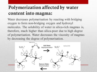 Polymerization affected by water
content into magma:
Water decreases polymerisation by reacting with bridging
oxygen to form non-bridging oxygen and hydroxyl
molecules. The solubility of water in silica-rich magmas is,
therefore, much higher than silica-poor due to high degree
of polymerisation. Water decreases the viscosity of magmas
by decreasing the degree of polymerisation.
 
