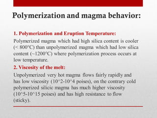 Polymerization and magma behavior:
1. Polymerization and Eruption Temperature:
Polymerized magma which had high silica content is cooler
(< 800°C) than unpolymerized magma which had low silica
content (~1200°C) where polymerization process occurs at
low temperature.
2. Viscosity of the melt:
Unpolymerized very hot magma flows fairly rapidly and
has low viscosity (10^2-10^4 poises), on the contrary cold
polymerized silicic magma has much higher viscosity
(10^5-10^15 poises) and has high resistance to flow
(sticky).
 