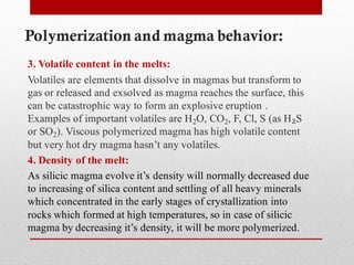 Polymerization and magma behavior:
3. Volatile content in the melts:
Volatiles are elements that dissolve in magmas but transform to
gas or released and exsolved as magma reaches the surface, this
can be catastrophic way to form an explosive eruption .
Examples of important volatiles are H2O, CO2, F, Cl, S (as H₂S
or SO2). Viscous polymerized magma has high volatile content
but very hot dry magma hasn’t any volatiles.
4. Density of the melt:
As silicic magma evolve it’s density will normally decreased due
to increasing of silica content and settling of all heavy minerals
which concentrated in the early stages of crystallization into
rocks which formed at high temperatures, so in case of silicic
magma by decreasing it’s density, it will be more polymerized.
 