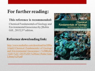 For further reading:
This reference is recommended:
Chemical Fundamentalsof Geology and
EnvironmentalGeoscienceby [Robin
Gill , 2015]3rd edition.
Reference downloadinglink:
ha9ll3si6http://www.mediafire.com/download/
/Chemical+Fundamentals+of+Geology+62chp2
BRobin5and+Environmental+Geoscience++%
-Geo+Pedia+Geo28D+%5%2015C+2+Gill+%
.pdf29Library%
 