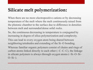 Silicate melt polymerization:
When there are no more electropositive cations or by decreasing
temperature of the melt where the melt continuously raised from
the plutonic chamber to the surface due to difference in densities
between melt and surrounded dense solid rocks.
So, the continuous decreasing in temperature is conjugated by
increasing in degree of silica polymerization and complexity.
This can lead to every oxygen atom being shared between
neighboring tetrahedra and extending of the Si–O bonding.
Whereas familiar organic polymers consist of chains and rings of
carbon atoms linked directly to each other (–C–C–C), the linkage
in silicate polymers is always through oxygen atoms (–Si–O–Si–
O–Si–).
 