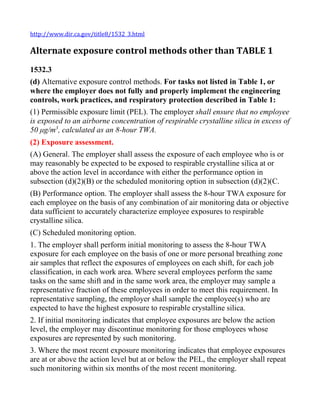 http://www.dir.ca.gov/title8/1532_3.html
Alternate exposure control methods other than TABLE 1
1532.3
(d) Alternative exposure control methods. For tasks not listed in Table 1, or
where the employer does not fully and properly implement the engineering
controls, work practices, and respiratory protection described in Table 1:
(1) Permissible exposure limit (PEL). The employer shall ensure that no employee
is exposed to an airborne concentration of respirable crystalline silica in excess of
50 μg/m3
, calculated as an 8-hour TWA.
(2) Exposure assessment.
(A) General. The employer shall assess the exposure of each employee who is or
may reasonably be expected to be exposed to respirable crystalline silica at or
above the action level in accordance with either the performance option in
subsection (d)(2)(B) or the scheduled monitoring option in subsection (d)(2)(C.
(B) Performance option. The employer shall assess the 8-hour TWA exposure for
each employee on the basis of any combination of air monitoring data or objective
data sufficient to accurately characterize employee exposures to respirable
crystalline silica.
(C) Scheduled monitoring option.
1. The employer shall perform initial monitoring to assess the 8-hour TWA
exposure for each employee on the basis of one or more personal breathing zone
air samples that reflect the exposures of employees on each shift, for each job
classification, in each work area. Where several employees perform the same
tasks on the same shift and in the same work area, the employer may sample a
representative fraction of these employees in order to meet this requirement. In
representative sampling, the employer shall sample the employee(s) who are
expected to have the highest exposure to respirable crystalline silica.
2. If initial monitoring indicates that employee exposures are below the action
level, the employer may discontinue monitoring for those employees whose
exposures are represented by such monitoring.
3. Where the most recent exposure monitoring indicates that employee exposures
are at or above the action level but at or below the PEL, the employer shall repeat
such monitoring within six months of the most recent monitoring.
 