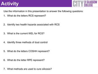 Activity
 Use the information in this presentation to answer the following questions:
 1. What do the letters RCS represent?


 2. Identify two health hazards associated with RCS


 3. What is the current WEL for RCS?


 4. Identify three methods of dust control


 5. What do the letters COSHH represent?


 6. What do the letter RPE represent?


 7. What methods are used to cure silicosis?
 