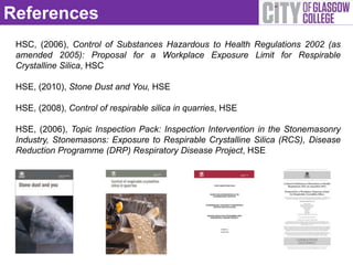 References
 HSC, (2006), Control of Substances Hazardous to Health Regulations 2002 (as
 amended 2005): Proposal for a Workplace Exposure Limit for Respirable
 Crystalline Silica, HSC

 HSE, (2010), Stone Dust and You, HSE

 HSE, (2008), Control of respirable silica in quarries, HSE

 HSE, (2006), Topic Inspection Pack: Inspection Intervention in the Stonemasonry
 Industry, Stonemasons: Exposure to Respirable Crystalline Silica (RCS), Disease
 Reduction Programme (DRP) Respiratory Disease Project, HSE
 