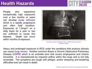 Health Hazards
People      who     experience
exceptionally high exposures
over a few months or years
can develop acute silicosis
which is a rapidly progressive
and often fatal condition.
Exposures of 1.5mgm³ on a
daily basis for a year or two
are sufficient to cause this
disease.    Death can occur
within months of exposure.
                                           Excessive particle distribution due to ineffectual local exhaust
                                                                 ventilation system



 Heavy and prolonged exposure to RCS under the conditions that produce silicosis
 can cause lung cancer. Another common illness is Chronic Obstructive Pulmonary
 Disease (COPD) which is an umbrella term that covers emphysema and chronic
 bronchitis. It is characterised by impaired airflow within the lungs and is not fully
 reversible. The symptoms are cough with phlegm, and/or wheezing and breathing
 difficulties and can result in death.
                                                             Definitions taken from HSE Topic Inspection Pack 2006
 