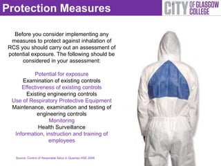 Protection Measures

  Before you consider implementing any
 measures to protect against inhalation of
RCS you should carry out an assessment of
potential exposure. The following should be
     considered in your assessment:

          Potential for exposure
     Examination of existing controls
     Effectiveness of existing controls
       Existing engineering controls
 Use of Respiratory Protective Equipment
 Maintenance, examination and testing of
            engineering controls
                 Monitoring
            Health Surveillance
  Information, instruction and training of
                employees


   Source: Control of Respirable Silica in Quarries HSE 2008
 