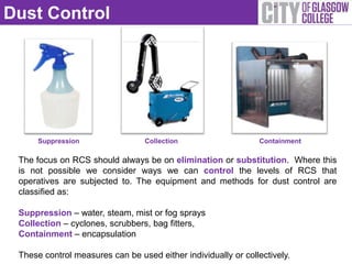 Dust Control




      Suppression                 Collection                   Containment

 The focus on RCS should always be on elimination or substitution. Where this
 is not possible we consider ways we can control the levels of RCS that
 operatives are subjected to. The equipment and methods for dust control are
 classified as:

 Suppression – water, steam, mist or fog sprays
 Collection – cyclones, scrubbers, bag fitters,
 Containment – encapsulation

 These control measures can be used either individually or collectively.
 