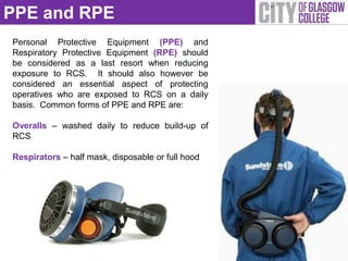 PPE and RPE
Personal Protective Equipment (PPE) and
Respiratory Protective Equipment (RPE) should
be considered as a last resort when reducing
exposure to RCS. It should also however be
considered an essential aspect of protecting
operatives who are exposed to RCS on a daily
basis. Common forms of PPE and RPE are:

Overalls – washed daily to reduce build-up of
RCS

Respirators – half mask, disposable or full hood
 