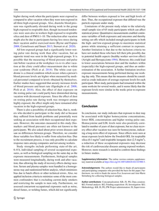 1546 International Archives of Occupational and Environmental Health (2022) 95:1537–1548
1 3
higher during work when the participants were exposed as
compared to after vacation when they were non-exposed in
all three high-exposed groups. Also, diastolic blood pres-
sure was significantly elevated during work in the group
high-exposed to respirable dust, though increased tenden-
cies were seen also in workers high exposed to respirable
silica and dust of PM 0.1–10. The reduction after vacation
might also be due to participants having less stress during
their vacation and/or exercised more (Byrne and Espnes
2008; Cornelissen and Smart 2013; Stewart et al. 2020).
All low-exposed groups had a significantly lower rest-
ing pulse rate during work than after vacation, but an
opposite trend was seen in the high-exposed groups. It is
possible that the measuring of blood pressure and pulse
rate before vacation at the workplace vis-à-vis after vaca-
tion at the clinic could affect measurement due to white
coat syndrome (Pioli et al. 2018). The white coat syn-
drome is a clinical condition which occurs when a person’s
blood pressure levels are higher when measured by medi-
cal personnel compared to levels obtained by themselves.
Earlier studies have suggested that anxiety increases levels
of blood pressure and heart rate (Ogedegbe et al. 2008;
Pioli et al. 2018). Also, the effect of dust exposure on
the resting pulse rate could partly have diminished during
vacation with decreased exposure. Since the effect of dust
on resting pulse rate during work was strongest among
highly exposed, the effect might only have remained after
vacation in the high-exposed groups.
There is also a possibility of selection bias, that is, work-
ers who decided to participate in the study did so because
they suffered from health problems and potentially were
seeking an association with their occupational dust expo-
sure. However, the outcomes measured in this study (bio-
markers and blood pressure) are often not known to the
participants. We also asked about prior severe diseases and
saw no differences between groups. Therefore, we consider
these variables less likely to suffer from selection bias. Due
to the recruitment process, it was only possible to calculate
response rates among companies and not among workers.
Study strengths include performing state-of-the art,
6–8 h, individual sampling of several occupational expo-
sures, as well as biological sampling on the same day as the
exposure measurements. Furthermore, biological samples
were measured longitudinally, during work and after vaca-
tion, thus allowing the study of recovery effects during vaca-
tion. Serum and plasma samples were handled in a homoge-
neous way and randomized before analysis, which minimizes
bias due to batch effects or other technical errors. Also, we
applied inclusion criteria to minimize some of the most com-
mon confounders that is excluding current daily smokers
and restricting the sample to men only. Furthermore, we
assessed concurrent occupational exposures such as noise,
diesel fumes, or welding fumes, which did not significantly
differ between workers exposed to low and high levels of
dust. Thus, the occupational exposure that differed was the
particle exposure under study.
Limitations of the present study relate to the relatively
small sample size of 65 study participants which can affect
statistical power. Quantitative measurements enabled contin-
uous variables of both exposures and outcomes and thereby
setting cut-offs which included enough participants in both
the high- and low-exposed groups to maximize statistical
power while retaining a sufficient contrast in exposure.
Another limitation is that due to the inclusion criteria we
have not studied those who have left their jobs possibly due
to potential health aspects (healthy worker survivor effect)
(Arrighi and Hertzpicciotto 1994). However, this could lead
to lower associations between dust and the markers within
(especially) the high-exposed groups, and thus an under-
estimation of the association. A further limitation involves
exposure measurements being performed during one work-
ing day only. This means that the measures should be consid-
ered as crude indicators of average exposure levels for each
participant. Most study participants had remained within the
same worksite for several weeks, and it seems likely that the
exposure levels were similar in the weeks prior to exposure
measurements.
Conclusion
In conclusion, our study indicates that exposure to dust may
be associated with higher homocysteine concentrations,
lower HDL concentrations and higher resting pulse rate.
Homocysteine and LDL levels were also positively corre-
lated to number of years of dust exposure, but no clear recov-
ery effect after vacation was seen for homocysteine, indicat-
ing a long-term effect of exposure. Since effects were seen at
mean exposure levels below the Swedish OEL for respirable
silica (0.1 mg/m3
) and respirable inorganic dust (2.5 mg/m3
),
a reduction of these occupational exposures may decrease
the risk of cardiovascular diseases among exposed workers.
However, more research is needed to confirm these findings
in future studies.
Supplementary Information The online version contains supplemen-
tary material available at https://​doi.​org/​10.​1007/​s00420-​022-​01900-5.
Acknowledgements The authors would like to thank all participants
and participating companies who provided the basis for this paper. Fur-
thermore, we wish to thank the nurses Eva Assarsson and Ann-Marie
Strömberg for collecting biological samples.
Author contributions Conceptualization: KB, JS, PG; Data curation:
KG; Formal analysis: KG; Funding acquisition: JS; Investigation: KG;
Methodology: KB, JS, PG, PW Project administration: JS; Supervision:
 