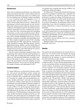 1540 International Archives of Occupational and Environmental Health (2022) 95:1537–1548
1 3
Questionnaire
There were two different questionnaires, one administered
during work and the other after vacation. During work, the
questionnaire asked about age (years), ever smoking (yes/
no), ever smoking (years of smoking), alcohol consumption
(<=4 or>4 times per week), diet (vegetables<5 or>  =5
times per week), and exercise habits (<1 or>  =1 time per
week of 30 min regular physical activity). Additionally, the
questionnaire covered current exposure to noise (yes/no),
whole-body vibration (yes/no), hand-arm vibration (yes/no),
working in cold temperature (yes/no), diesel fumes (yes/no),
chemical vapours/gases (yes/no), welding fumes (yes/no),
dust other than silica (yes/no)and physically demanding
work (yes/no), as well as years in profession (years). Moreo-
ver, the questionnaire included psychosocial work character-
istics such as mentally demanding work (yes/no), as well as
questions of exposure to respirable silica from hobbies (yes/
no). Other variables evaluated were prior CVD—including
myocardial infarction (MI), angina pectoris, hypertension,
stroke, thrombosis in arm/leg, other heart disease—(yes/no),
kidney/urinary disease, diabetes—(yes/no), family history of
MI (yes/no), family history of stroke (yes/no), family history
of hypertension (yes/no), prescribed medicine use (yes/no),
and non-prescribed medicine use (yes/no).
After the vacation, participants completed another short
questionnaire about vacation activities involving exposure to
silica, health status including prescribed medicine use and
tobacco use. The prescribed medication was further classi-
fied as CVD-related or not by a cardiologist (Petter Ljun-
gman). The questionnaires from both sampling occasions
included the question “Do you have an ongoing infection,
for example a common cold, inflammation, or flu?”.
Statistical analyses
To evaluate differences in characteristics between carpen-
ters’ and concrete and demolition workers’ groups and
between exposure categories’ 75th percentile concentration
levels of respirable silica, respirable dust and dust of PM
0.1–10 groups, two-sample t tests were performed for con-
tinuous variables and Fischer’s exact tests were performed
for categorical variables. Linear regression was performed
evaluating the associations between continuous variables of
the exposures (1) respirable silica, (2) respirable dust, and
(3) dust of PM 0.1–10, and the outcomes blood pressure,
resting pulse and biomarkers of CVD. Sensitivity analysis
with adjustments for age, body mass index (BMI), common
viral infections, CVD-related drugs at measurements during
work, alcohol consumption and physical activity was also
performed. Also, linear regression was performed to evalu-
ate associations between dichotomized variables according
to the 50th and 75th percentiles (the low group as reference)
of respirable silica, respirable dust and dust of PM 0.1–10,
respectively, and the risk markers.
According to the 75th percentile dichotomized exposure
groups (low and high) of respirable silica, respirable dust
and dust of PM 0.1–10, respectively, paired t tests were
performed to evaluate the change in blood pressure, rest-
ing pulse and biomarkers of cardiovascular disease before
and after vacation. Sensitivity analysis on subjects having
no common viral infection, not medicating with any CVD-
related drug at any of the two sampling occasions, or not
having worked prior to vacation measurement, was also
performed.
Association between duration of dust exposure (working
years) above background level, crude and adjusted for BMI,
and BMI and age (years), respectively, and blood pressure,
resting pulse and biomarkers was also calculated using linear
regression with continuous variables.
Correlations between different dusts were calculated
using Spearman rank tests.
Statistical analyses were performed with StataCorp LLC
STATA/SE version 16.1.
Results
The response rate for participation in the study for the com-
panies was 71% (20 out of 28). The response rate among
participants remains unknown since recruitments were
administered by the managers or a person responsible for
the work environment at each company.
In total, 65 male non-smoking construction workers were
included as follows: 29 were concrete and demolition work-
ers (ten concrete/stone drillers, ten demolition workers, six
concrete workers, two plasterers and one bricklayer), and
36 were carpenters (35 construction carpenters and one
plumber). Results are presented based on the measured
levels of exposure to the different dusts. Table 1 therefore,
shows individual and occupational risk factor characteristics
of all study participants based on the exposure to respirable
silica, respirable dustand dust of PM 0.1–10, respectively,
stratified on the 75th percentile. Workers with exposure
below ( <) and equal to or above (≥) the 75th percentile
did not differ significantly, except for alcohol consumption
and physical activity in the respirable dust analyses where
the high-exposed group (≥ 75th percentile) reported less
alcohol consumption (p=0.03) and more physical activity
(p=0.04). Furthermore, workers high-exposed to respirable
silica were younger (p=0.01) and reported having worked
for less years in dusty professions (p = 0.02) compared to
the low-exposed, and more workers high-exposed to dust
of PM 0.1–10 were observed during the day of measure-
ment to have used respiratory masks (p=0.01) compared to
the low- exposed. Albeit non-significant, participants in the
 