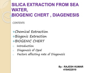 SILICA EXTRACTION FROM SEA
WATER,
BIOGENIC CHERT , DIAGENESIS
CONTENTS
Chemical Extraction
Biogenic Extraction
BIOGENIC CHERT
o Introduction
o Diagenesis of Opal
o Factors affecting rate of Diagenesis
By : RAJESH KUMAR
419AG2010
 