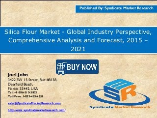 Published By: Syndicate Market Research
Silica Flour Market - Global Industry Perspective,
Comprehensive Analysis and Forecast, 2015 –
2021
Joel John
3422 SW 15 Street, Suit #8138,
Deerfield Beach,
Florida 33442, USA
Tel: +1-386-310-3803
Toll Free: 1-855-465-4651
sales@SyndicateMarketResearch.com
http://www.syndicatemarketresearch.com/
 