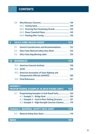 ix
CONTENTS
8.8 Miscellaneous Concerns.................................................... 149
8.8.1 Cutting Joints .......................................................... 149
8.8.2 Stressing Post-Tensioning Strands .......................... 149
8.8.3 Power Troweled Floors............................................ 149
8.8.4 Painting After Curing .............................................. 150
9 SILICA FUME HEALTH ISSUES .............................................. 151
9.1 General Considerations and Recommendations .................. 152
9.2 Silica Fume Material Safety Data Sheet .................................. 154
9.3 Silica Fume Bag Warning Label .................................................... 154
10 REFERENCES .................................................................................. 157
10.1 American Concrete Institute ........................................................ 158
10.2 ASTM ...................................................................................................... 159
10.3 American Association of State Highway and
Transportation Officials (AASHTO).............................................. 160
10.4 Cited References................................................................................ 161
APPENDIX 1:
PROPORTIONING EXAMPLES IN INCH-POUND UNITS........ 163
A.1 Proportioning Examples in Inch-Pound Units.................... 164
A.1 Example 1 – Bridge Deck .......................................... 164
A.2 Example 2 – Cast-in-Place Parking Structure ............ 167
A.3 Example 3 – High-Strength Concrete Columns.......... 170
APPENDIX 2: MATERIAL SAFETY DATA SHEET .......................... 175
A.2 Material Safety Data Sheet .............................................. 176
INDEX .......................................................................................................... 181
 