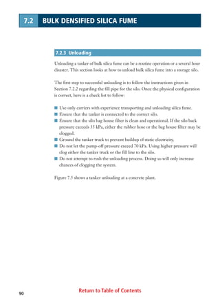 90
7.2.3 Unloading
Unloading a tanker of bulk silica fume can be a routine operation or a several hour
disaster. This section looks at how to unload bulk silica fume into a storage silo.
The first step to successful unloading is to follow the instructions given in
Section 7.2.2 regarding the fill pipe for the silo. Once the physical configuration
is correct, here is a check list to follow:
I Use only carriers with experience transporting and unloading silica fume.
I Ensure that the tanker is connected to the correct silo.
I Ensure that the silo bag house filter is clean and operational. If the silo back
pressure exceeds 35 kPa, either the rubber hose or the bag house filter may be
clogged.
I Ground the tanker truck to prevent buildup of static electricity.
I Do not let the pump-off pressure exceed 70 kPa. Using higher pressure will
clog either the tanker truck or the fill line to the silo.
I Do not attempt to rush the unloading process. Doing so will only increase
chances of clogging the system.
Figure 7.5 shows a tanker unloading at a concrete plant.
7.2 BULK DENSIFIED SILICA FUME
Return to Table of Contents
 