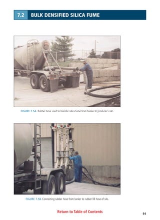 Return to Table of Contents 91
7.2 BULK DENSIFIED SILICA FUME
FIGURE 7.5A. Rubber hose used to transfer silica fume from tanker to producer’s silo.
FIGURE 7.5B. Connecting rubber hose from tanker to rubber fill hose of silo.
 