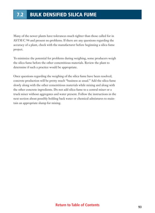 Return to Table of Contents 93
7.2 BULK DENSIFIED SILICA FUME
Many of the newer plants have tolerances much tighter than those called for in
ASTM C 94 and present no problems. If there are any questions regarding the
accuracy of a plant, check with the manufacturer before beginning a silica fume
project.
To minimize the potential for problems during weighing, some producers weigh
the silica fume before the other cementitious materials. Review the plant to
determine if such a practice would be appropriate.
Once questions regarding the weighing of the silica fume have been resolved,
concrete production will be pretty much “business as usual.” Add the silica fume
slowly along with the other cementitious materials while mixing and along with
the other concrete ingredients. Do not add silica fume to a central mixer or a
truck mixer without aggregates and water present. Follow the instructions in the
next section about possibly holding back water or chemical admixtures to main-
tain an appropriate slump for mixing.
 