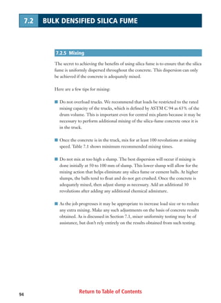 Return to Table of Contents94
7.2 BULK DENSIFIED SILICA FUME
7.2.5 Mixing
The secret to achieving the benefits of using silica fume is to ensure that the silica
fume is uniformly dispersed throughout the concrete. This dispersion can only
be achieved if the concrete is adequately mixed.
Here are a few tips for mixing:
I Do not overload trucks. We recommend that loads be restricted to the rated
mixing capacity of the trucks, which is defined by ASTM C 94 as 63% of the
drum volume. This is important even for central mix plants because it may be
necessary to perform additional mixing of the silica-fume concrete once it is
in the truck.
I Once the concrete is in the truck, mix for at least 100 revolutions at mixing
speed. Table 7.1 shows minimum recommended mixing times.
I Do not mix at too high a slump. The best dispersion will occur if mixing is
done initially at 50 to 100 mm of slump. This lower slump will allow for the
mixing action that helps eliminate any silica fume or cement balls. At higher
slumps, the balls tend to float and do not get crushed. Once the concrete is
adequately mixed, then adjust slump as necessary. Add an additional 30
revolutions after adding any additional chemical admixture.
I As the job progresses it may be appropriate to increase load size or to reduce
any extra mixing. Make any such adjustments on the basis of concrete results
obtained. As is discussed in Section 7.1, mixer uniformity testing may be of
assistance, but don’t rely entirely on the results obtained from such testing.
 